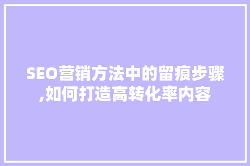 SEO营销方法中的留痕步骤,如何打造高转化率内容