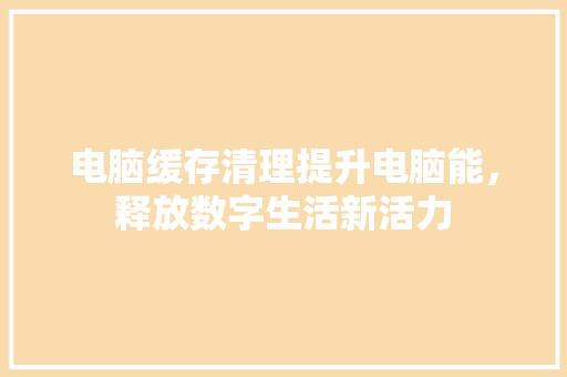 电脑缓存清理提升电脑能，释放数字生活新活力
