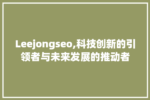Leejongseo,科技创新的引领者与未来发展的推动者