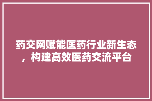 药交网赋能医药行业新生态，构建高效医药交流平台