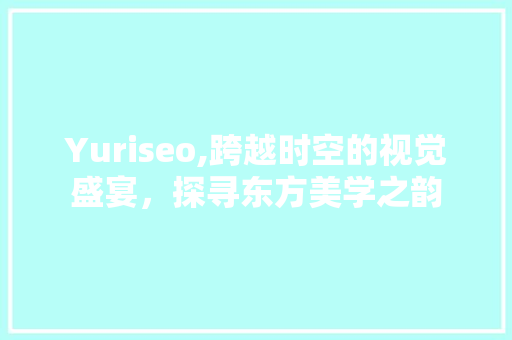 Yuriseo,跨越时空的视觉盛宴，探寻东方美学之韵