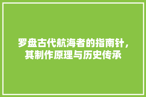 罗盘古代航海者的指南针，其制作原理与历史传承