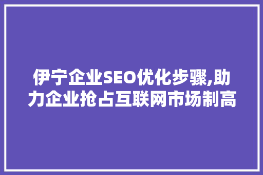 伊宁企业SEO优化步骤,助力企业抢占互联网市场制高点