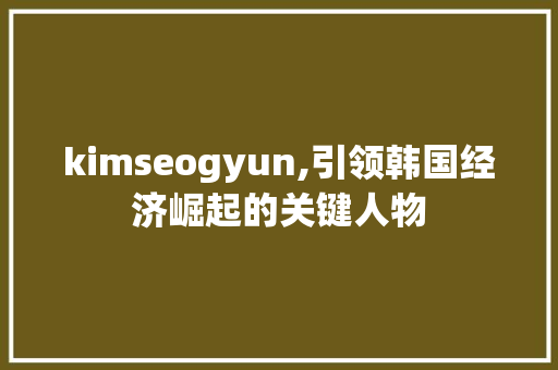 kimseogyun,引领韩国经济崛起的关键人物