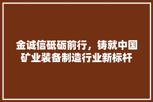 金诚信砥砺前行，铸就中国矿业装备制造行业新标杆