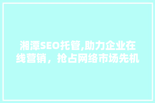 湘潭SEO托管,助力企业在线营销，抢占网络市场先机