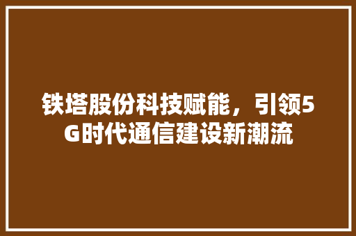 铁塔股份科技赋能，引领5G时代通信建设新潮流  第1张