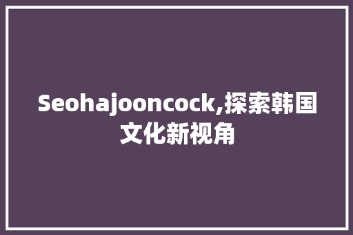 Seohajooncock,探索韩国文化新视角