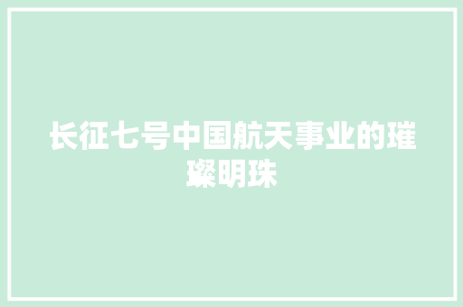 长征七号中国航天事业的璀璨明珠