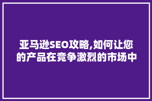 亚马逊SEO攻略,如何让您的产品在竞争激烈的市场中脱颖而出
