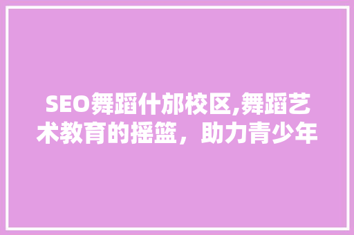 SEO舞蹈什邡校区,舞蹈艺术教育的摇篮，助力青少年全面发展