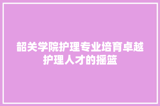 韶关学院护理专业培育卓越护理人才的摇篮