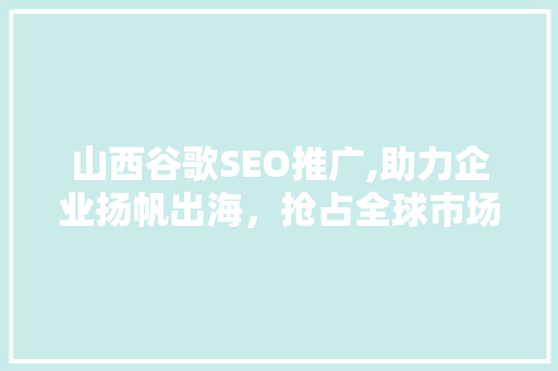 山西谷歌SEO推广,助力企业扬帆出海，抢占全球市场先机