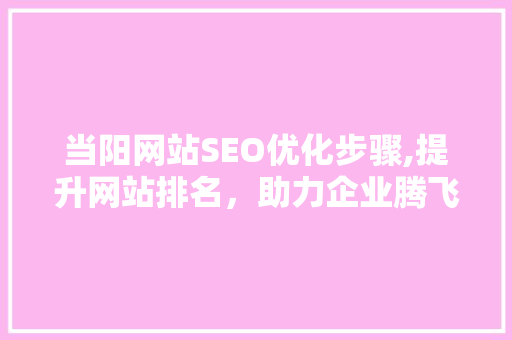 当阳网站SEO优化步骤,提升网站排名，助力企业腾飞