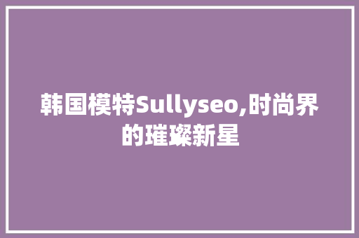 韩国模特Sullyseo,时尚界的璀璨新星