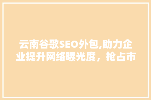 云南谷歌SEO外包,助力企业提升网络曝光度，抢占市场先机