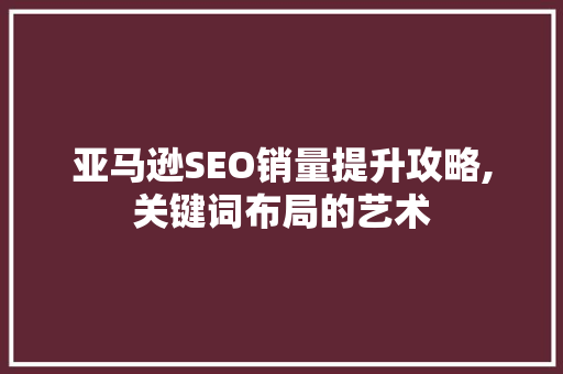 亚马逊SEO销量提升攻略,关键词布局的艺术