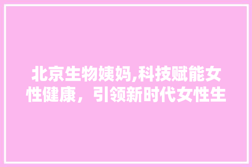北京生物姨妈,科技赋能女性健康，引领新时代女性生活方式