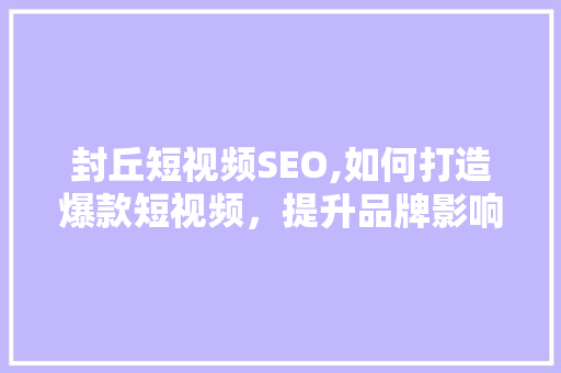封丘短视频SEO,如何打造爆款短视频，提升品牌影响力