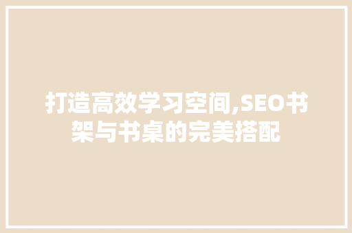 打造高效学习空间,SEO书架与书桌的完美搭配