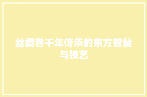 丝绸卷千年传承的东方智慧与技艺