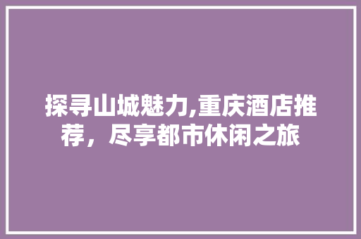探寻山城魅力,重庆酒店推荐，尽享都市休闲之旅