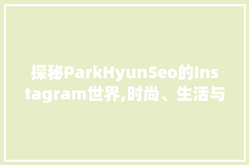 探秘ParkHyunSeo的Instagram世界,时尚、生活与梦想的交织