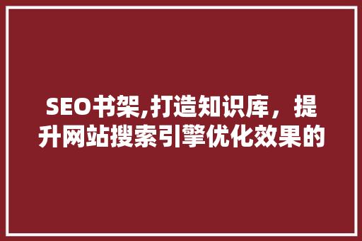 SEO书架,打造知识库，提升网站搜索引擎优化效果的方法