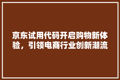 京东试用代码开启购物新体验，引领电商行业创新潮流