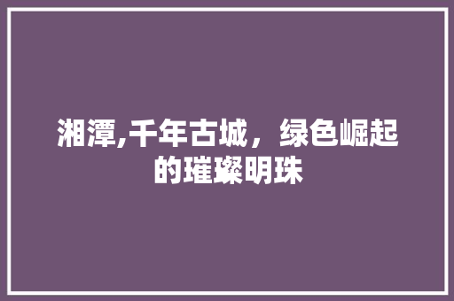 湘潭,千年古城，绿色崛起的璀璨明珠