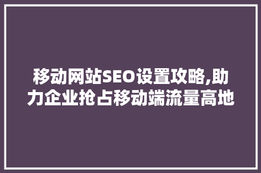 移动网站SEO设置攻略,助力企业抢占移动端流量高地