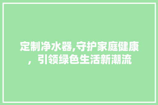 定制净水器,守护家庭健康，引领绿色生活新潮流
