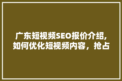 广东短视频SEO报价介绍,如何优化短视频内容，抢占市场先机