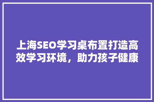 上海SEO学习桌布置打造高效学习环境，助力孩子健康成长