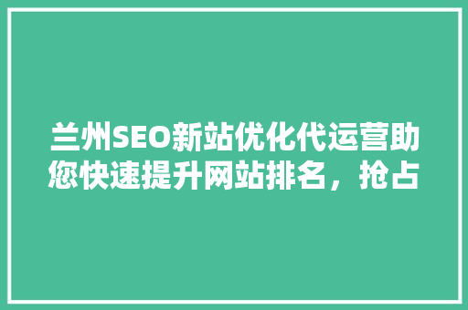兰州SEO新站优化代运营助您快速提升网站排名，抢占市场先机
