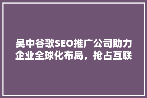 吴中谷歌SEO推广公司助力企业全球化布局，抢占互联网市场先机