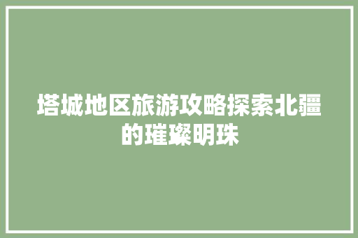 塔城地区旅游攻略探索北疆的璀璨明珠
