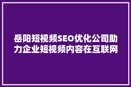 岳阳短视频SEO优化公司助力企业短视频内容在互联网浪潮中脱颖而出