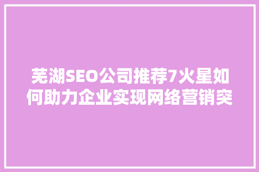 芜湖SEO公司推荐7火星如何助力企业实现网络营销突破
