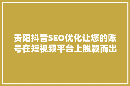 贵阳抖音SEO优化让您的账号在短视频平台上脱颖而出