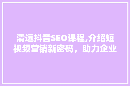 清远抖音SEO课程,介绍短视频营销新密码，助力企业乘风破浪