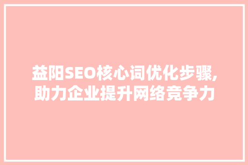 益阳SEO核心词优化步骤,助力企业提升网络竞争力