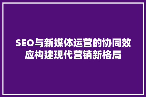 SEO与新媒体运营的协同效应构建现代营销新格局