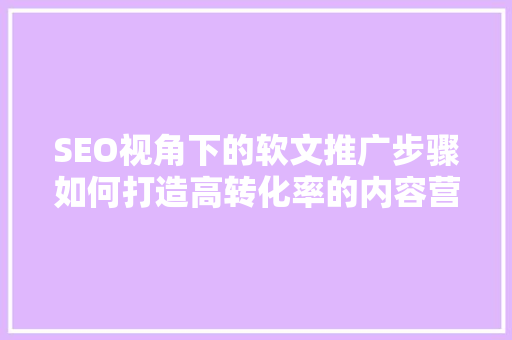 SEO视角下的软文推广步骤如何打造高转化率的内容营销