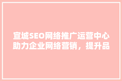 宣城SEO网络推广运营中心助力企业网络营销，提升品牌影响力