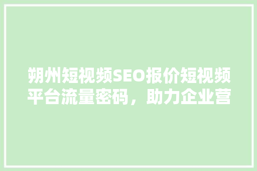 朔州短视频SEO报价短视频平台流量密码，助力企业营销新篇章
