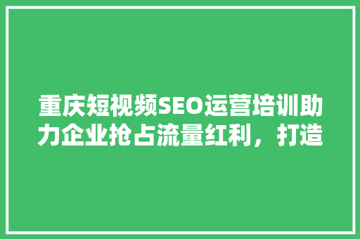 重庆短视频SEO运营培训助力企业抢占流量红利，打造短视频营销新格局