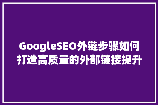 GoogleSEO外链步骤如何打造高质量的外部链接提升网站排名