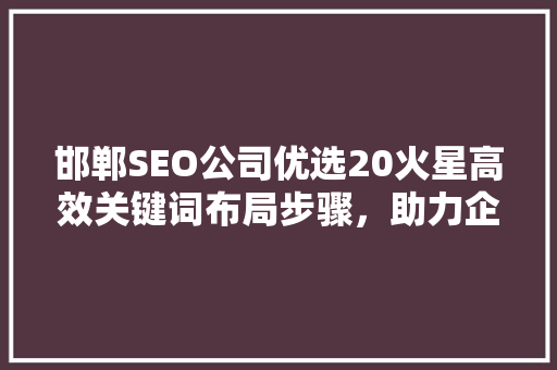 邯郸SEO公司优选20火星高效关键词布局步骤，助力企业网络营销腾飞