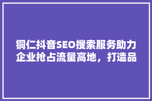 铜仁抖音SEO搜索服务助力企业抢占流量高地，打造品牌新势力